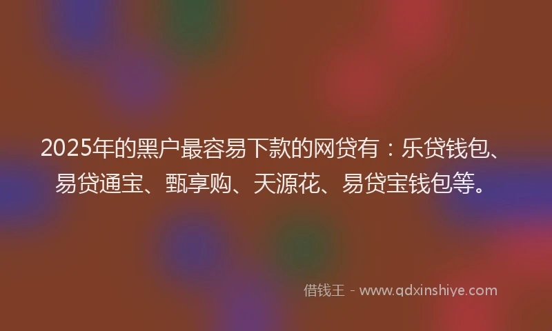 2025年的黑户最容易下款的网贷有：乐贷钱包、易贷通宝、甄享购、天源花、易贷宝钱包等。