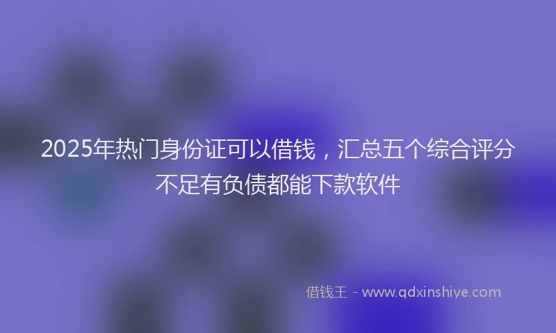 2025年热门身份证可以借钱，汇总五个综合评分不足有负债都能下款软件