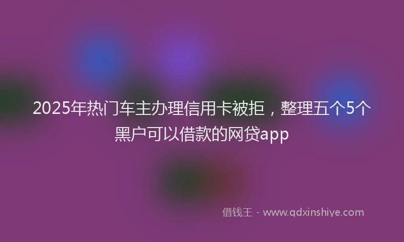 2025年热门车主办理信用卡被拒，整理五个5个黑户可以借款的网贷app