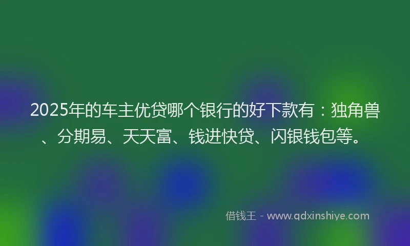 2025年的车主优贷哪个银行的好下款有：独角兽、分期易、天天富、钱进快贷、闪银钱包等。