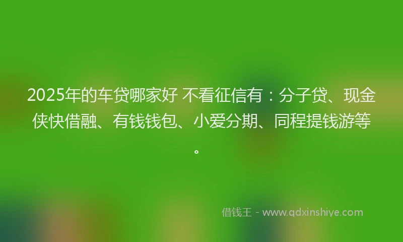 2025年的车贷哪家好 不看征信有：分子贷、现金侠快借融、有钱钱包、小爱分期、同程提钱游等。