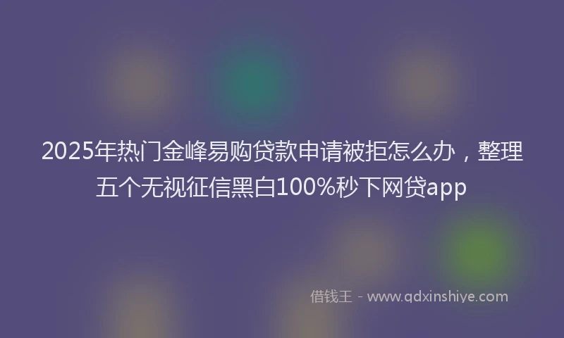 2025年热门金峰易购贷款申请被拒怎么办，整理五个无视征信黑白100%秒下网贷app