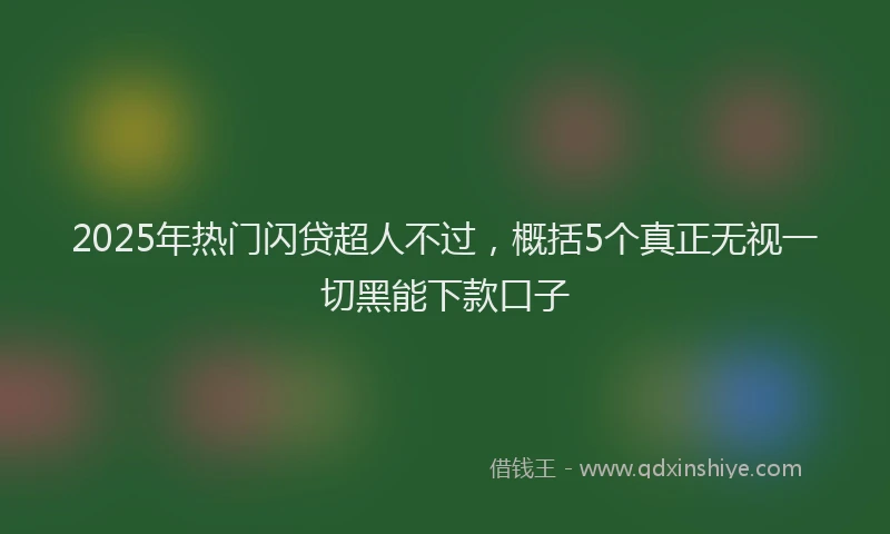 2025年热门闪贷超人不过，概括5个真正无视一切黑能下款口子