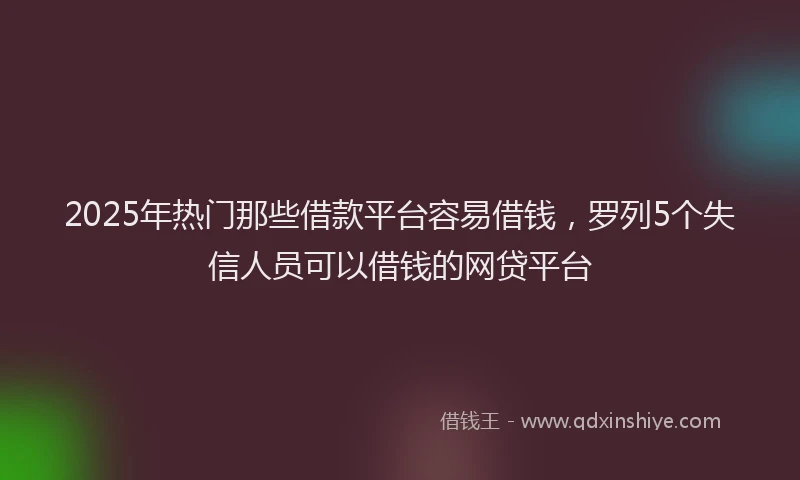 2025年热门那些借款平台容易借钱，罗列5个失信人员可以借钱的网贷平台