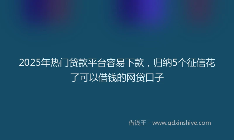 2025年热门贷款平台容易下款，归纳5个征信花了可以借钱的网贷口子