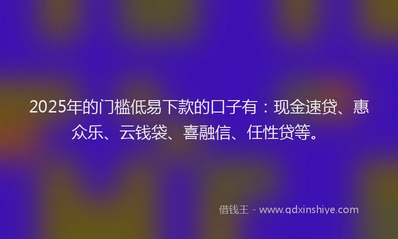 2025年的门槛低易下款的口子有：现金速贷、惠众乐、云钱袋、喜融信、任性贷等。