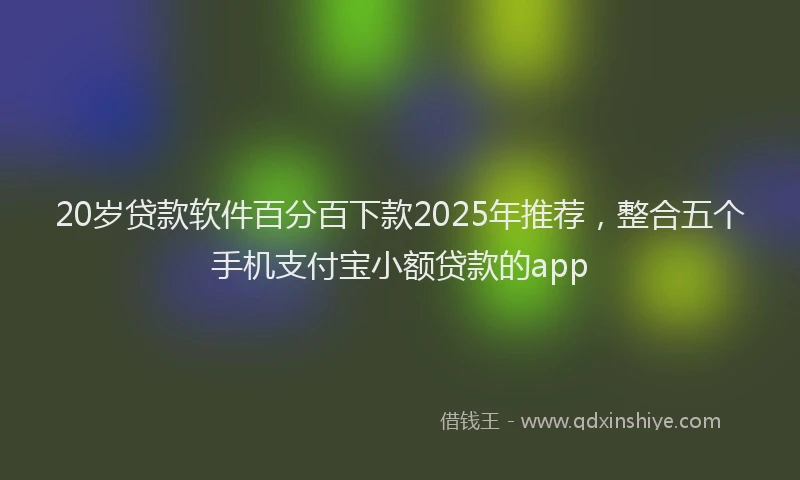 20岁贷款软件百分百下款2025年推荐，整合五个手机支付宝小额贷款的app