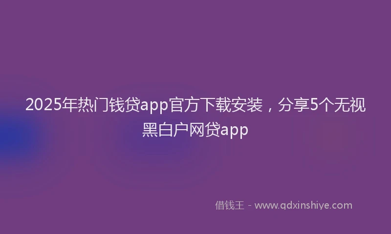 2025年热门钱贷app官方下载安装，分享5个无视黑白户网贷app