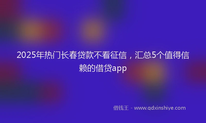 2025年热门长春贷款不看征信，汇总5个值得信赖的借贷app