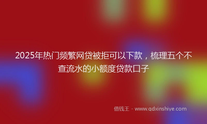 2025年热门频繁网贷被拒可以下款，梳理五个不查流水的小额度贷款口子