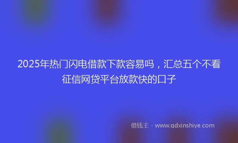 2025年热门闪电借款下款容易吗，汇总五个不看征信网贷平台放款快的口子
