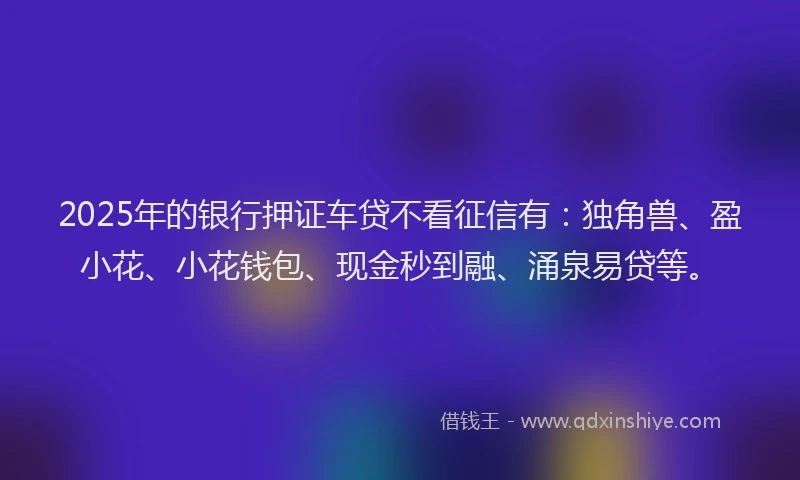2025年的银行押证车贷不看征信有：独角兽、盈小花、小花钱包、现金秒到融、涌泉易贷等。