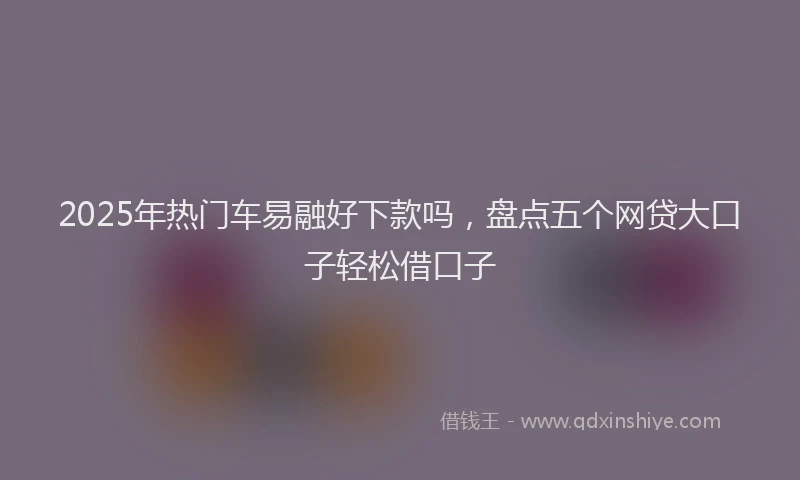 2025年热门车易融好下款吗，盘点五个网贷大口子轻松借口子