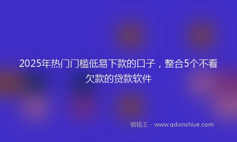 2025年热门门槛低易下款的口子，整合5个不看欠款的贷款软件