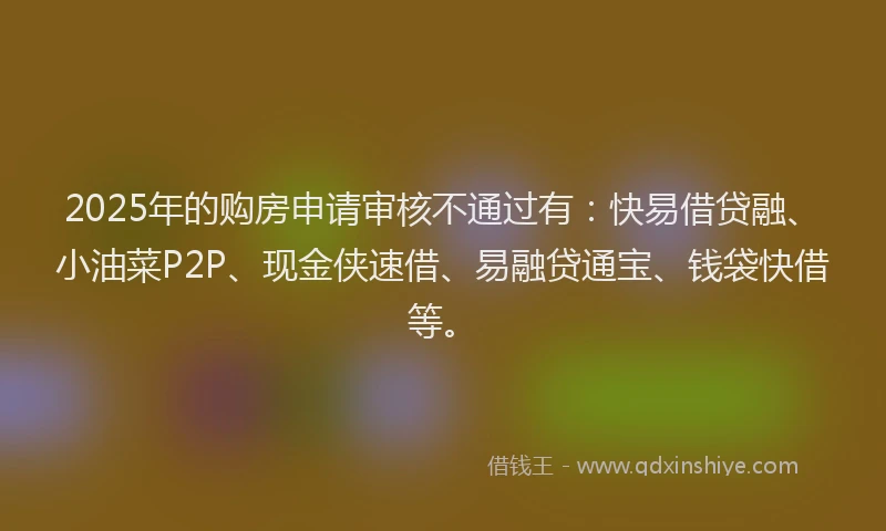 2025年的购房申请审核不通过有：快易借贷融、小油菜P2P、现金侠速借、易融贷通宝、钱袋快借等。