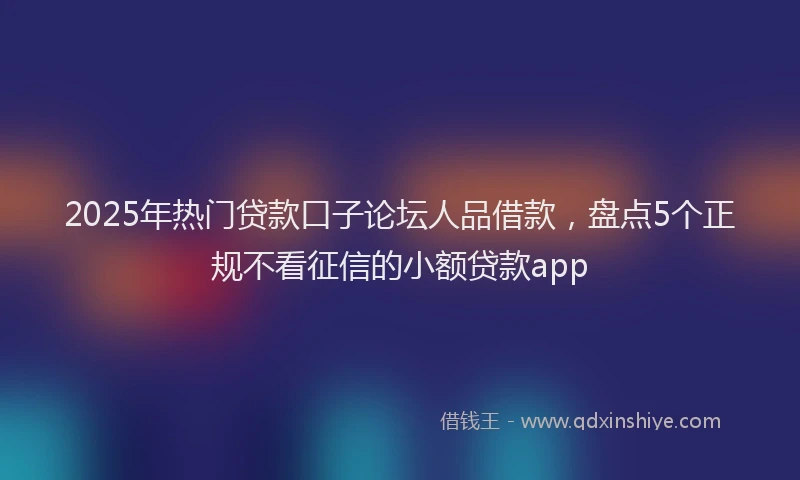 2025年热门贷款口子论坛人品借款，盘点5个正规不看征信的小额贷款app