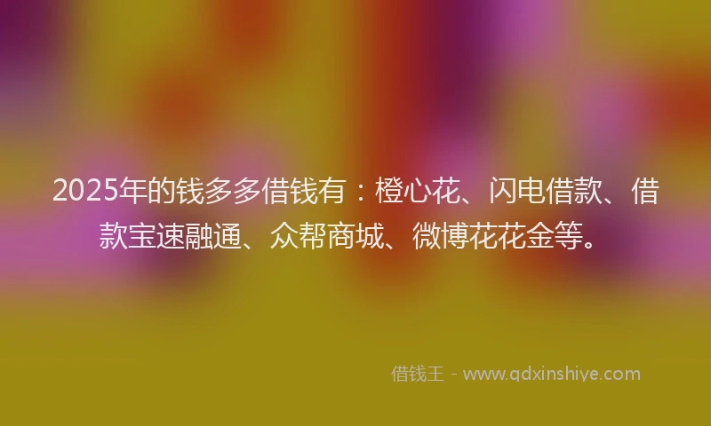 2025年的钱多多借钱有：橙心花、闪电借款、借款宝速融通、众帮商城、微博花花金等。