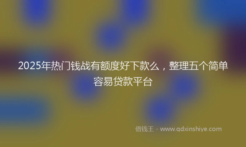 2025年热门钱战有额度好下款么，整理五个简单容易贷款平台
