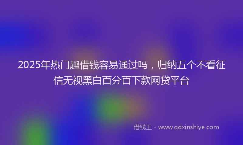 2025年热门趣借钱容易通过吗，归纳五个不看征信无视黑白百分百下款网贷平台