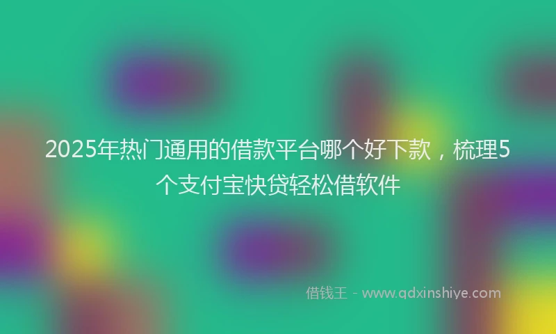 2025年热门通用的借款平台哪个好下款，梳理5个支付宝快贷轻松借软件