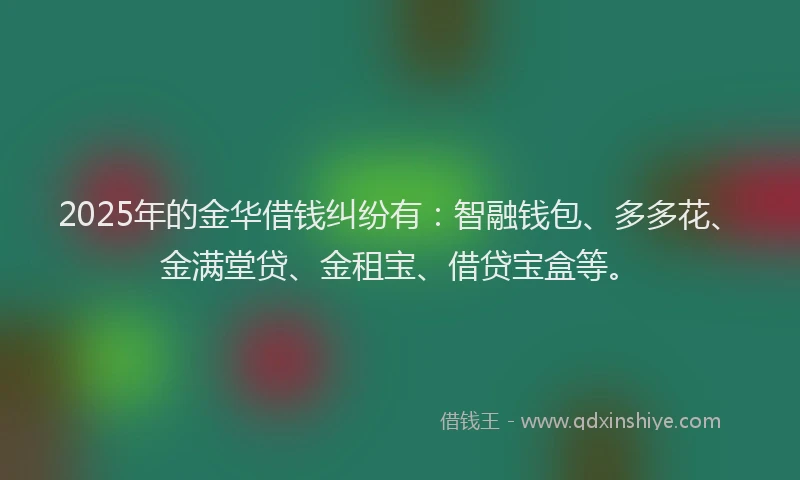 2025年的金华借钱纠纷有：智融钱包、多多花、金满堂贷、金租宝、借贷宝盒等。