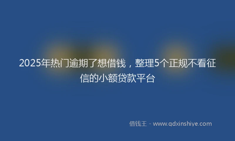 2025年热门逾期了想借钱，整理5个正规不看征信的小额贷款平台