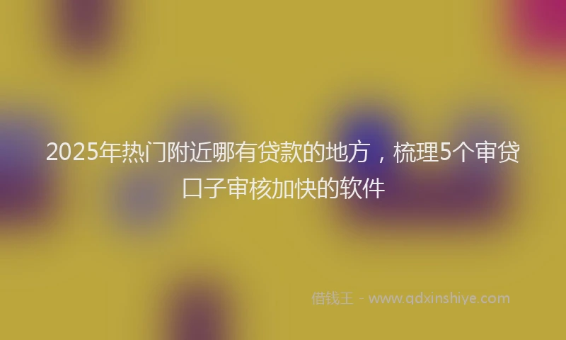 2025年热门附近哪有贷款的地方，梳理5个审贷口子审核加快的软件