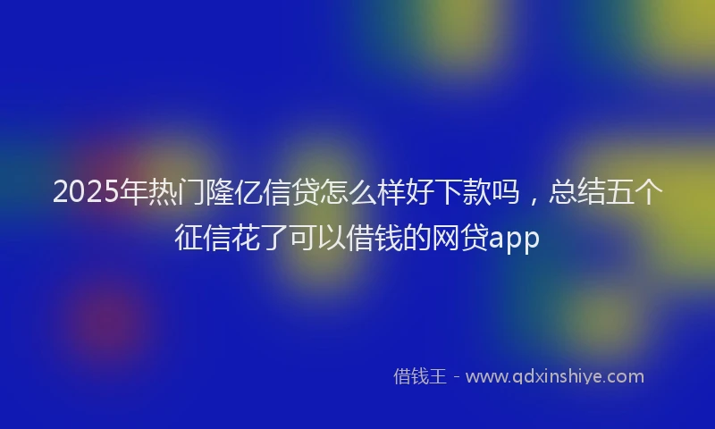 2025年热门隆亿信贷怎么样好下款吗，总结五个征信花了可以借钱的网贷app