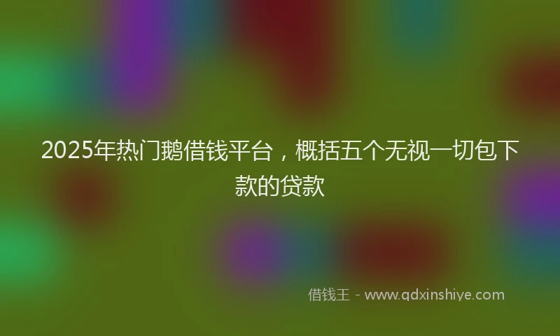2025年热门鹅借钱平台，概括五个无视一切包下款的贷款