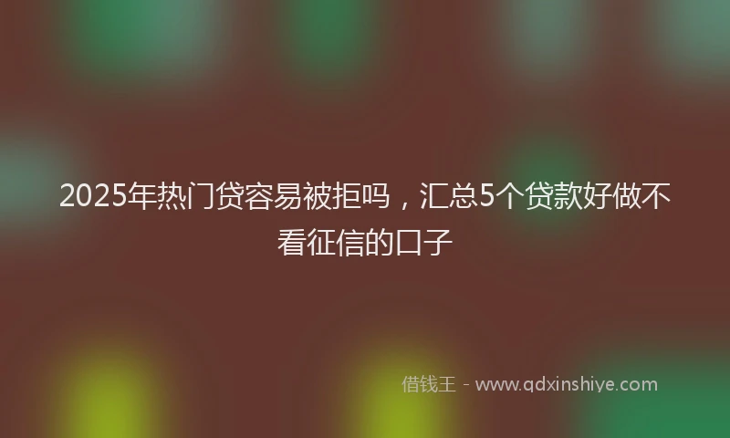 2025年热门贷容易被拒吗，汇总5个贷款好做不看征信的口子