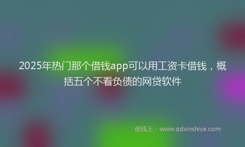 2025年热门那个借钱app可以用工资卡借钱，概括五个不看负债的网贷软件