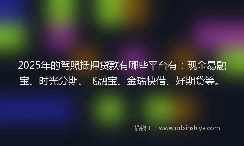 2025年的驾照抵押贷款有哪些平台有：现金易融宝、时光分期、飞融宝、金瑞快借、好期贷等。