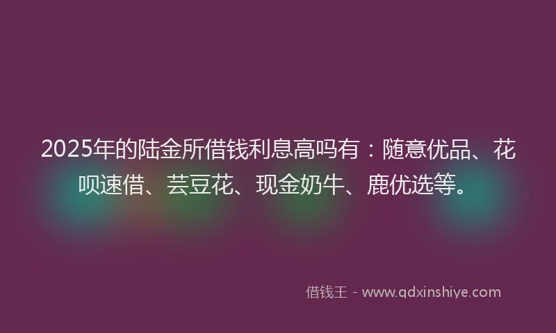 2025年的陆金所借钱利息高吗有：随意优品、花呗速借、芸豆花、现金奶牛、鹿优选等。