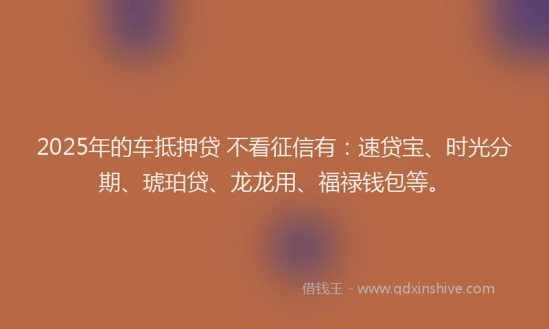 2025年的车抵押贷 不看征信有：速贷宝、时光分期、琥珀贷、龙龙用、福禄钱包等。