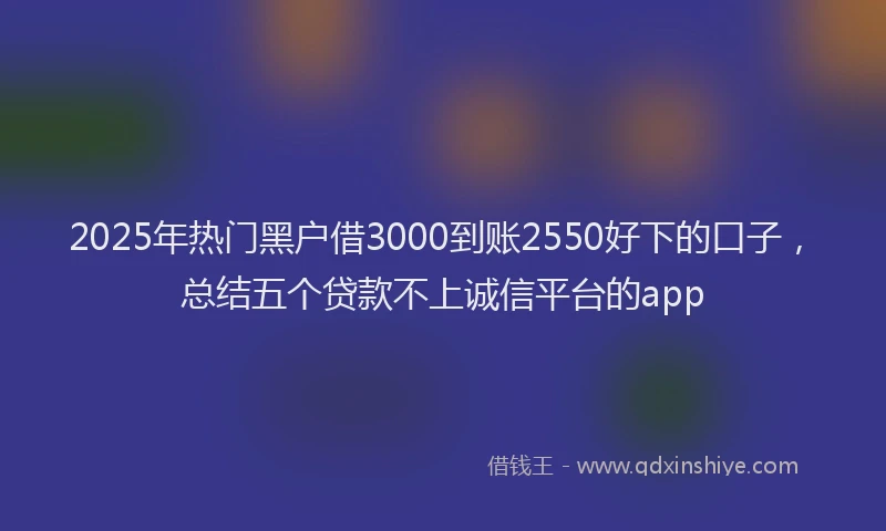 2025年热门黑户借3000到账2550好下的口子，总结五个贷款不上诚信平台的app
