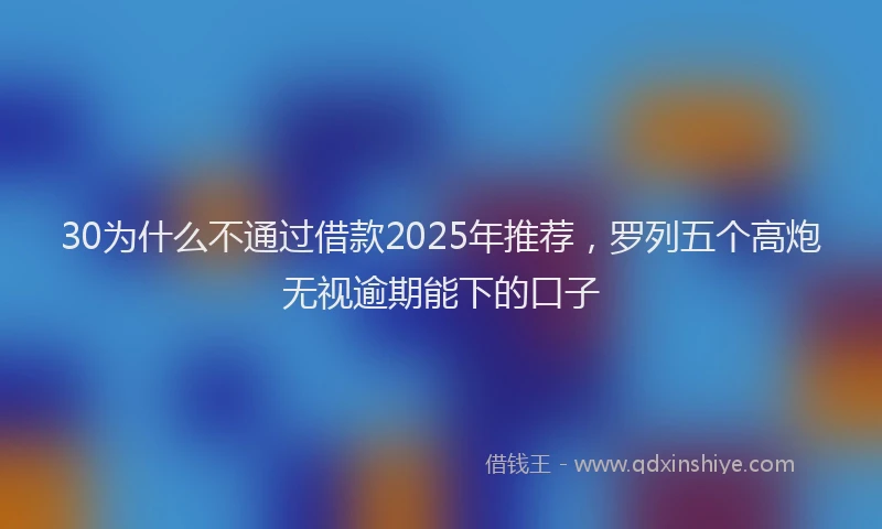 30为什么不通过借款2025年推荐，罗列五个高炮无视逾期能下的口子