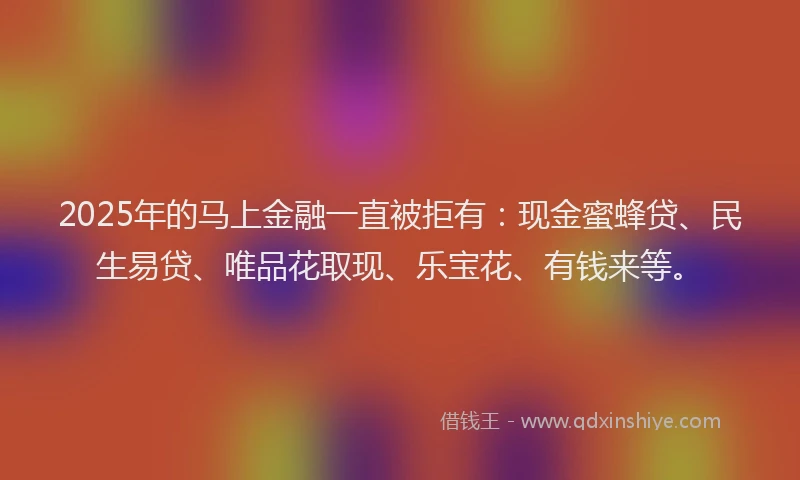 2025年的马上金融一直被拒有：现金蜜蜂贷、民生易贷、唯品花取现、乐宝花、有钱来等。