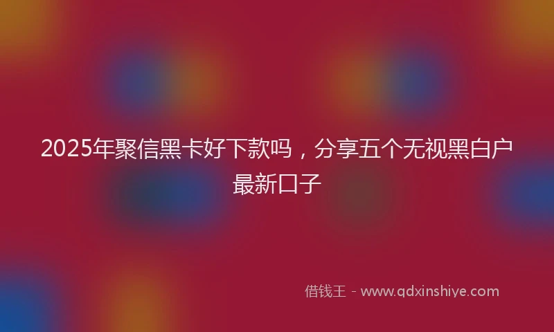 2025年聚信黑卡好下款吗，分享五个无视黑白户最新口子