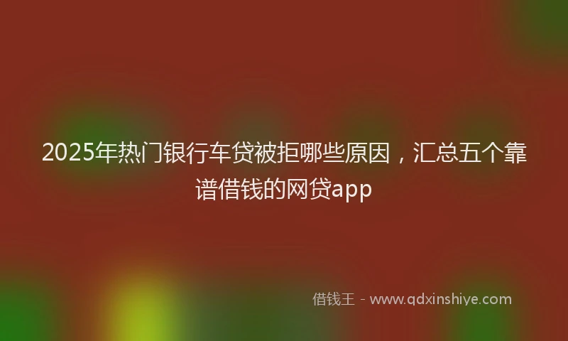 2025年热门银行车贷被拒哪些原因，汇总五个靠谱借钱的网贷app