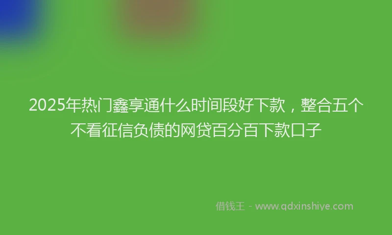 2025年热门鑫享通什么时间段好下款，整合五个不看征信负债的网贷百分百下款口子