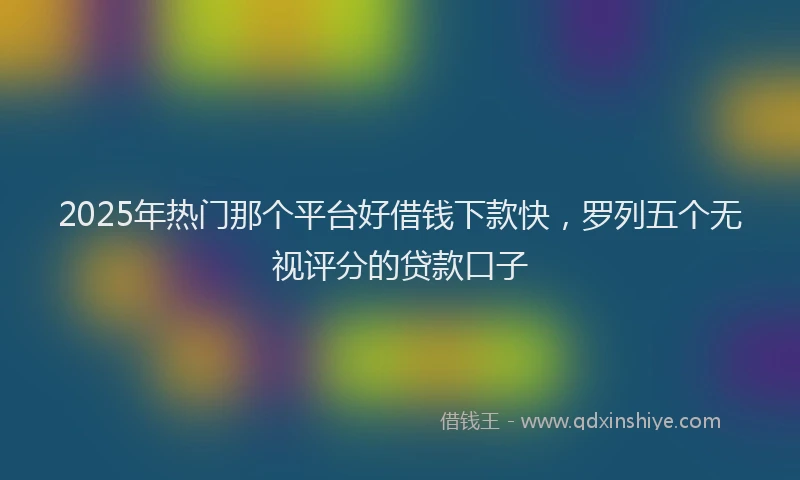 2025年热门那个平台好借钱下款快，罗列五个无视评分的贷款口子