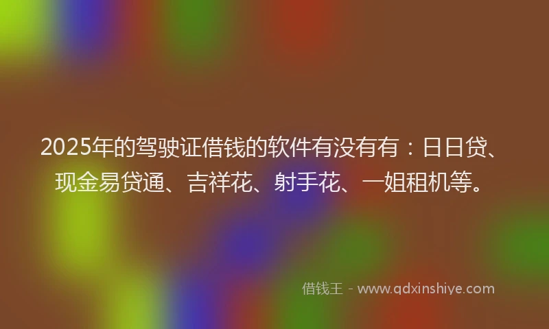 2025年的驾驶证借钱的软件有没有有：日日贷、现金易贷通、吉祥花、射手花、一姐租机等。