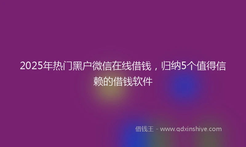2025年热门黑户微信在线借钱，归纳5个值得信赖的借钱软件