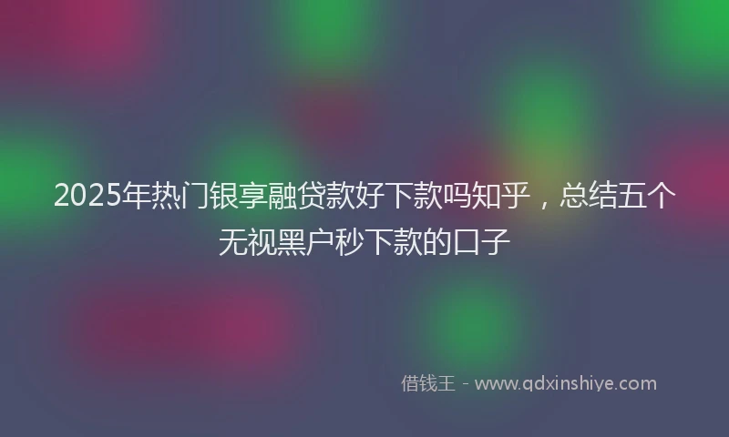 2025年热门银享融贷款好下款吗知乎，总结五个无视黑户秒下款的口子