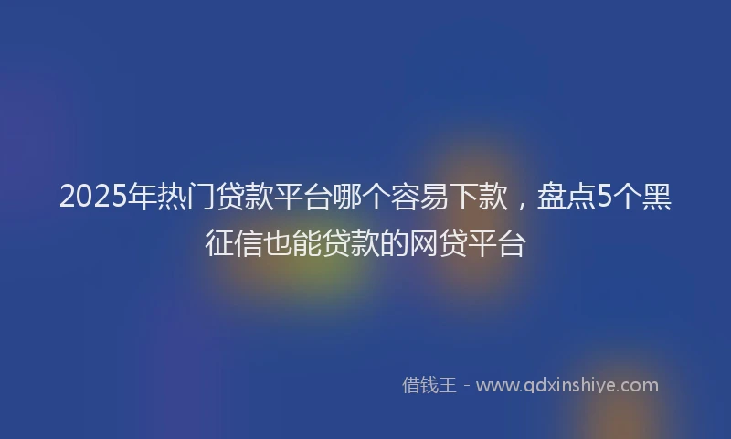 2025年热门贷款平台哪个容易下款，盘点5个黑征信也能贷款的网贷平台