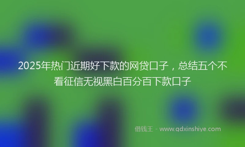 2025年热门近期好下款的网贷口子，总结五个不看征信无视黑白百分百下款口子