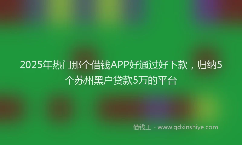 2025年热门那个借钱APP好通过好下款，归纳5个苏州黑户贷款5万的平台