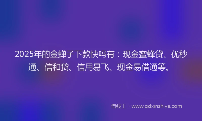 2025年的金蝉子下款快吗有：现金蜜蜂贷、优秒通、信和贷、信用易飞、现金易借通等。