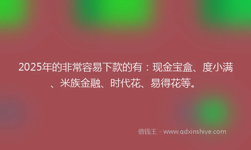 2025年的非常容易下款的有：现金宝盒、度小满、米族金融、时代花、易得花等。