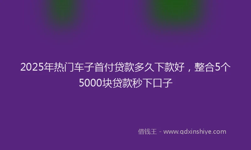 2025年热门车子首付贷款多久下款好，整合5个5000块贷款秒下口子